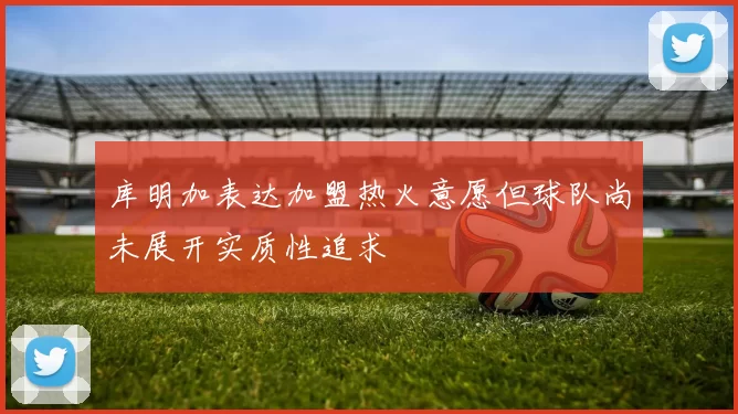 库明加表达加盟热火意愿但球队尚未展开实质性追求