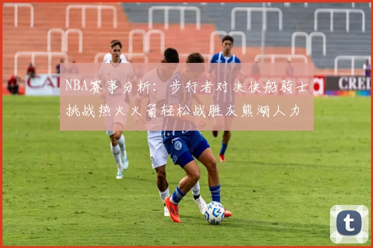 NBA赛事分析：步行者对决快船骑士挑战热火火箭轻松战胜灰熊湖人力克篮网