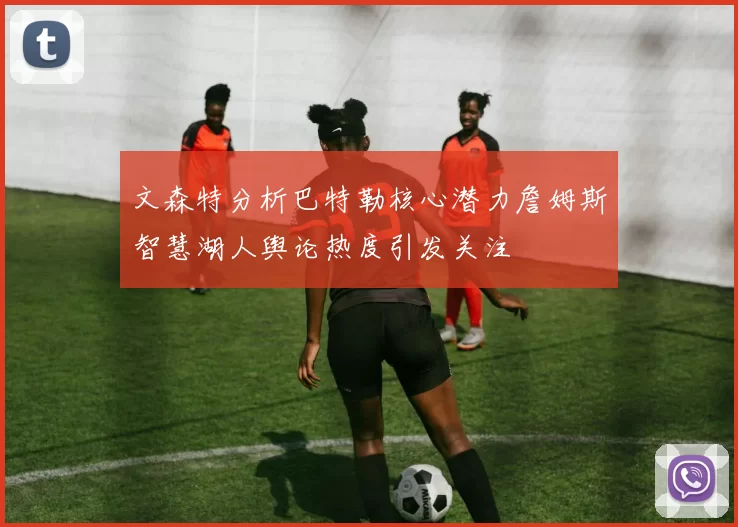 文森特分析巴特勒核心潜力詹姆斯智慧湖人舆论热度引发关注