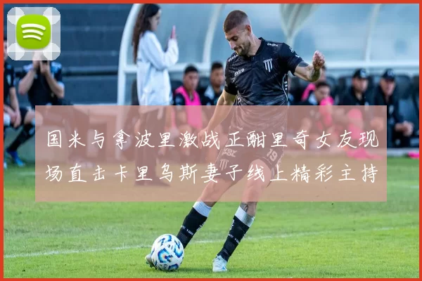 国米与拿波里激战正酣里奇女友现场直击卡里乌斯妻子线上精彩主持