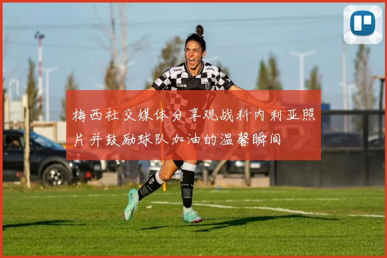 梅西社交媒体分享观战科内利亚照片并鼓励球队加油的温馨瞬间