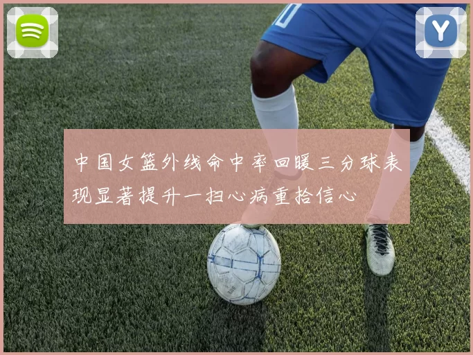 中国女篮外线命中率回暖三分球表现显著提升一扫心病重拾信心