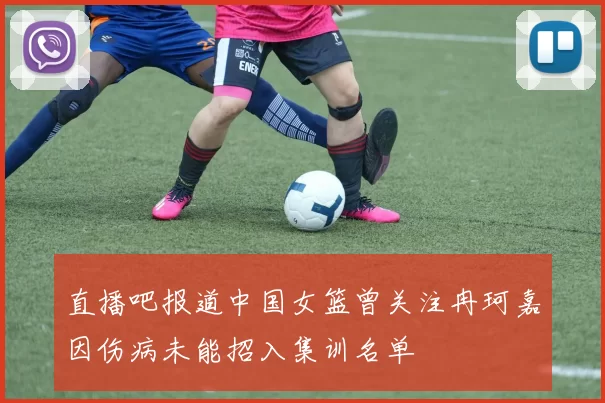 直播吧报道中国女篮曾关注冉珂嘉因伤病未能招入集训名单