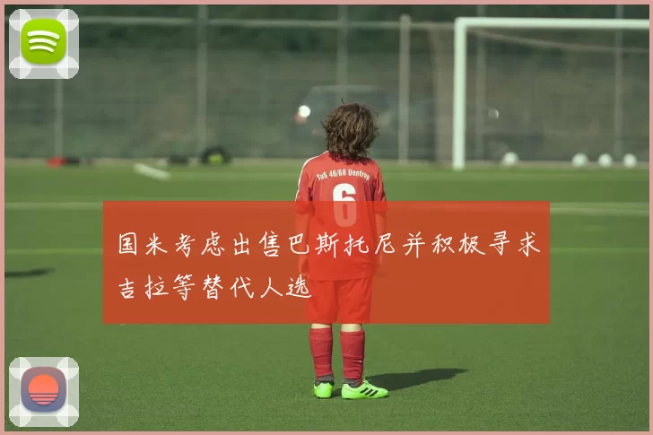 国米考虑出售巴斯托尼并积极寻求吉拉等替代人选