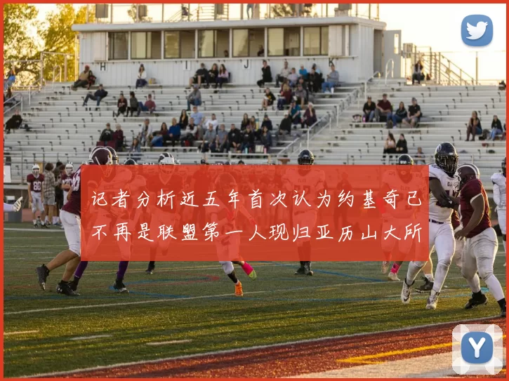 记者分析近五年首次认为约基奇已不再是联盟第一人现归亚历山大所有