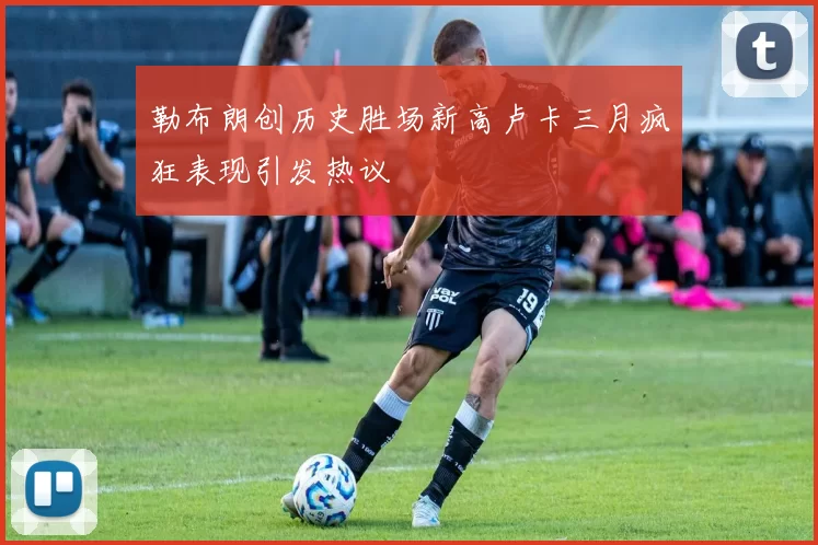 勒布朗创历史胜场新高卢卡三月疯狂表现引发热议