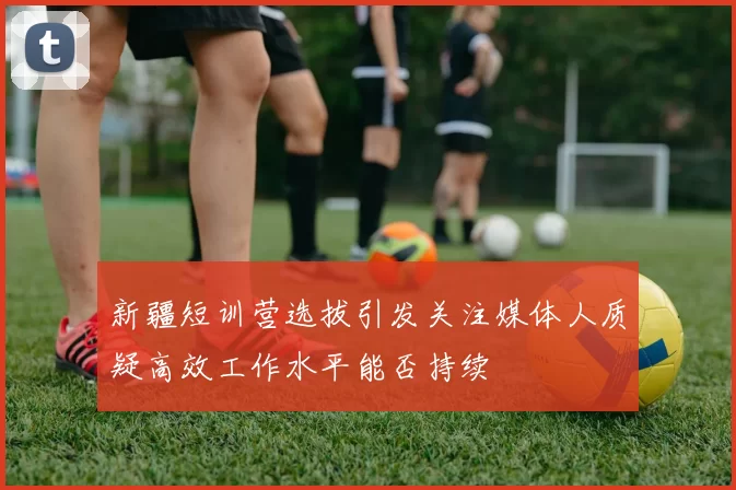 新疆短训营选拔引发关注媒体人质疑高效工作水平能否持续