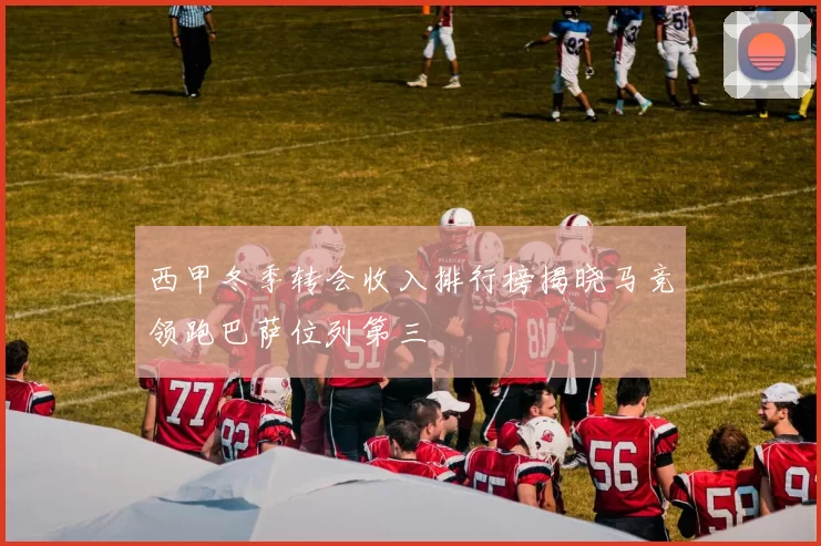 西甲冬季转会收入排行榜揭晓马竞领跑巴萨位列第三