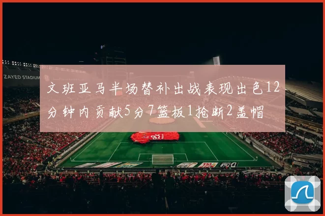 文班亚马半场替补出战表现出色12分钟内贡献5分7篮板1抢断2盖帽