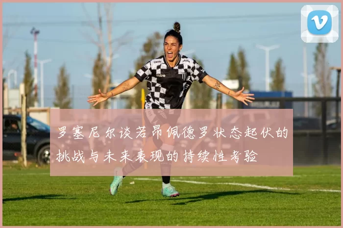 罗塞尼尔谈若昂佩德罗状态起伏的挑战与未来表现的持续性考验