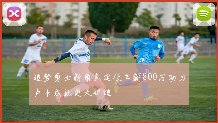 追梦勇士新角色定位年薪800万助力卢卡成就更大辉煌