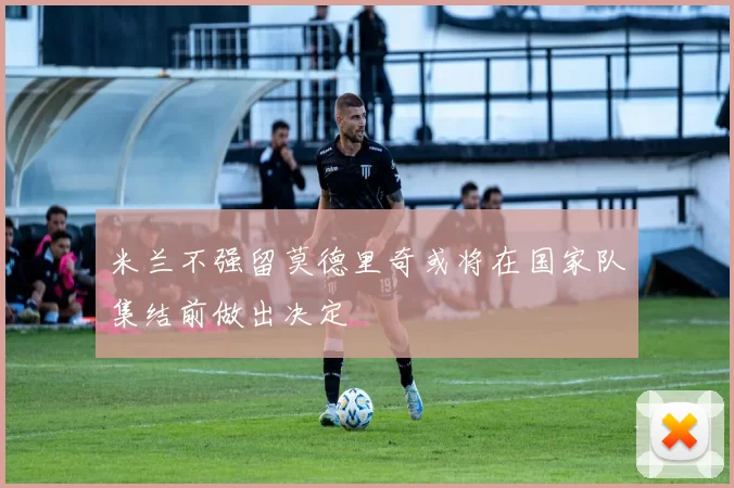 米兰不强留莫德里奇或将在国家队集结前做出决定