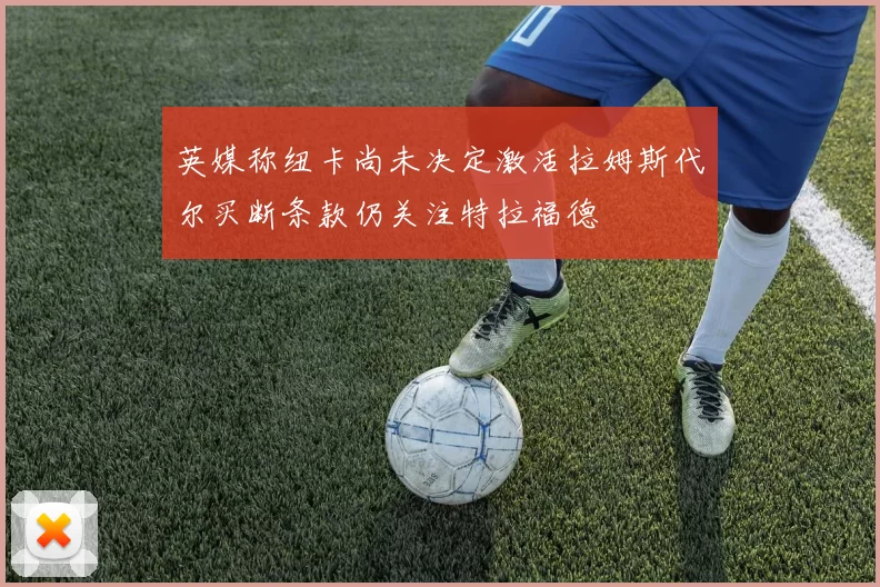 英媒称纽卡尚未决定激活拉姆斯代尔买断条款仍关注特拉福德