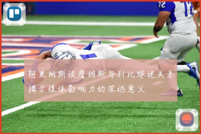 阿里纳斯谈詹姆斯与科比球迷关系揭示媒体影响力的深远意义