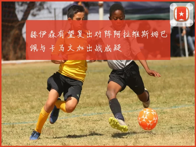 赫伊森有望复出对阵阿拉维斯姆巴佩与卡马文加出战成疑