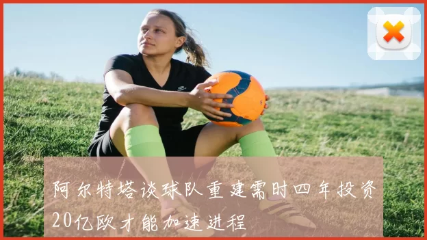 阿尔特塔谈球队重建需时四年投资20亿欧才能加速进程