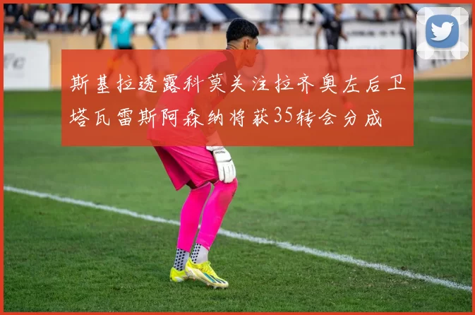 斯基拉透露科莫关注拉齐奥左后卫塔瓦雷斯阿森纳将获35转会分成